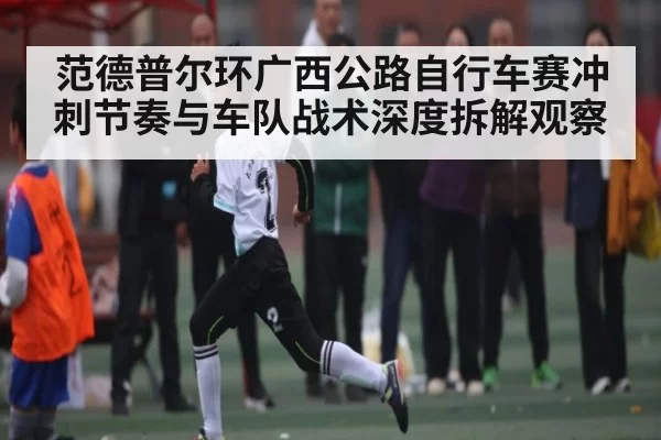 范德普尔环广西公路自行车赛冲刺节奏与车队战术深度拆解观察