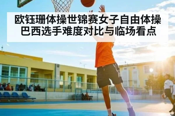 欧钰珊体操世锦赛女子自由体操巴西选手难度对比与临场看点